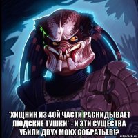  *хищник из 4ой части раскидывает людские тушки* - и эти существа убили двух моих собратьев!?