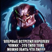  *впервые встретил королеву чужих* - это типо тоже можно убить что ли???