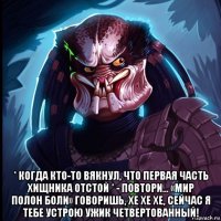  * когда кто-то вякнул, что первая часть хищника отстой * - повтори... «мир полон боли» говоришь, хе хе хе, сейчас я тебе устрою ужик четвертованный!