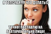 я толстая!!!! что делать!? точно! поставлю на аватарку только лицо!