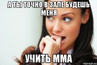 а ты точно в зале будешь меня учить мма