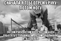 сначала я тебе отрежу руку, потом ногу потом руку, потом ногу, потом буду работать с туловищем, потом зашлифую и - в галерею