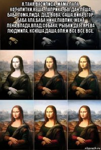 я,таня,василиса, мама,папа, кот,улитки,кеша, паприка, богдан,лёша, баба тома,лида, дед вова, саша,вика,егор, баба ала,баба нина,павлик, жена лена,влада,влад,собака, рыбки,дегтярёва людмила, ксюша,даша,оля,и все все все. 