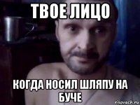 твое лицо когда носил шляпу на буче