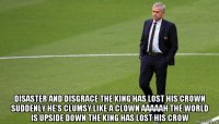  disaster and disgrace the king has lost his crown suddenly he’s clumsy like a clown aaaaah the world is upside down the king has lost his crow