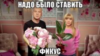 надо было ставить фикус