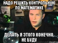 надо решить контрольную по математике делать я этого конечно, не буду