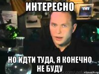 интересно но идти туда, я конечно не буду