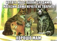 котята мы с папой сходим в магазин дома нечего не тварите хорошо мам