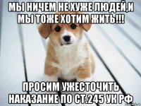 мы ничем не хуже людей,и мы тоже хотим жить!!! просим ужесточить наказание по ст.245 ук рф