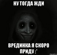 ну тогда жди врединка я скоро приду :*