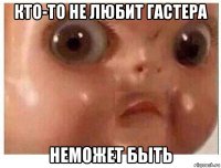 кто-то не любит гастера неможет быть