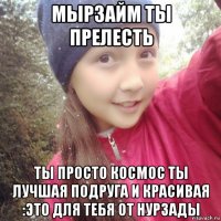 мырзайм ты прелесть ты просто космос ты лучшая подруга и красивая :это для тебя от нурзады