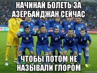 начинай болеть за азербайджан сейчас чтобы потом не называли глором