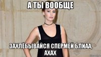 а ты вообще захлёбывайся спермей блиаа, ахах