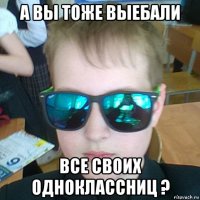 а вы тоже выебали все своих одноклассниц ?