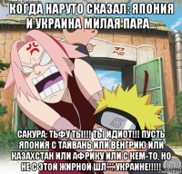 когда наруто сказал: япония и украина милая пара... сакура: тьфу ты!!! ты идиот!!! пусть япония с тайвань или венгрию или казахстан или африку или с кем-то, но не с этой жирной шл*** украине!!!!!