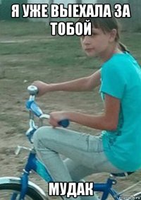 я уже выехала за тобой мудак