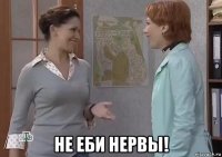  не еби нервы!