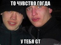 то чувство гогда у тебя gt