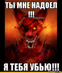 ты мне надоел !!! я тебя убью!!!