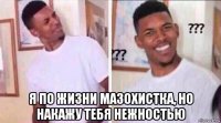  я по жизни мазохистка, но накажу тебя нежностью