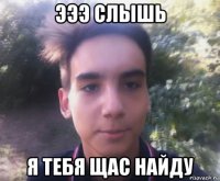 эээ слышь я тебя щас найду