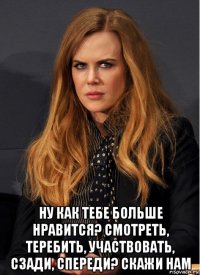  ну как тебе больше нравится? смотреть, теребить, участвовать, сзади, спереди? скажи нам