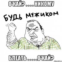 о'кай? . . . . никому блеать . . . . .о'кай?