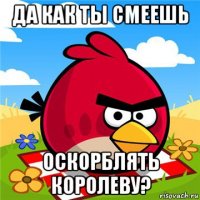 да как ты смеешь оскорблять королеву?