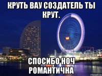 круть вау создатель ты крут. спосибо ноч романтична