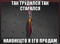 так трудился так старался наконецто я его продам