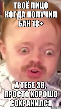 твоё лицо когда получил бан 18+ а тебе 38, просто хорошо сохранился