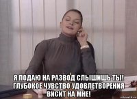  я подаю на развод слышишь ты! глубокое чувство удовлетворения висит на мне!