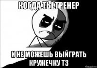 когда ты тренер и не можешь выйграть кружечку тз