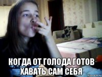  когда от голода готов хавать сам себя