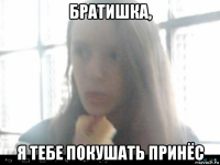 братишка, я тебе покушать принёс