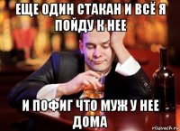 еще один стакан и всё я пойду к нее и пофиг что муж у нее дома