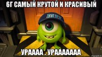 6г самый крутой и красивый ураааа . урааааааа