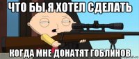 что бы я хотел сделать когда мне донатят гоблинов