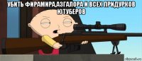 убить фирамира,азгалора и всех придурков ютуберов 
