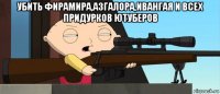 убить фирамира,азгалора,ивангая и всех придурков ютуберов 