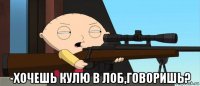  -хочешь кулю в лоб,говоришь?