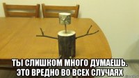  ты слишком много думаешь. это вредно во всех случаях