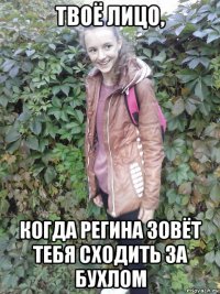 твоё лицо, когда регина зовёт тебя сходить за бухлом