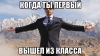 когда ты первый вышел из класса