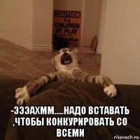  -эээахмм.....надо вставать ,чтобы конкурировать со всеми