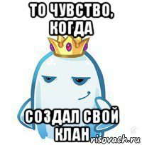 то чувство, когда создал свой клан