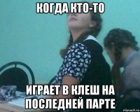 когда кто-то играет в клеш на последней парте