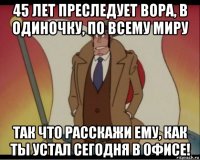 45 лет преследует вора, в одиночку, по всему миру так что расскажи ему, как ты устал сегодня в офисе!